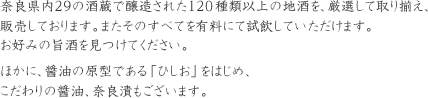 奈良県内29の酒蔵で醸造された120種類以上の地酒を、厳選して取り揃え、販売しております。またそのすべてを有料にて試飲していただけます。お好みの旨酒を見つけてください。ほかに、味噌醤油の原型である「ひしお」をはじめ、こだわりの醤油、奈良漬けもございます。